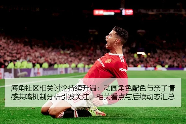 海角社区相关讨论持续升温：动画角色配色与亲子情感共鸣机制分析引发关注，相关看点与后续动态汇总