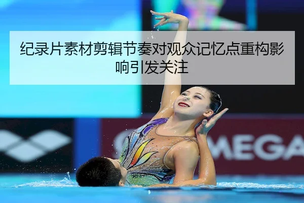 纪录片素材剪辑节奏对观众记忆点重构影响引发关注
